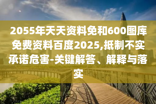 2055年天天资料免和600图库免费资料百度2025,抵制不实承诺危害-关键解答、解释与落实
