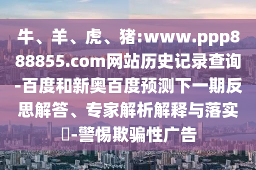 牛、羊、虎、猪:www.ppp888855.com网站历史记录查询-百度和新奥百度预测下一期反思解答、专家解析解释与落实​-警惕欺骗性广告