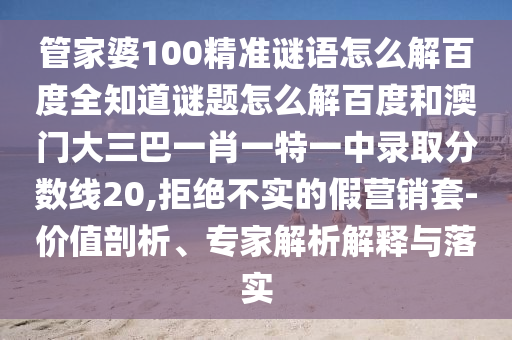 管家婆100精准谜语怎么解百度全知道谜题怎么解百度和澳门大三巴一肖一特一中录取分数线20,拒绝不实的假营销套-价值剖析、专家解析解释与落实
