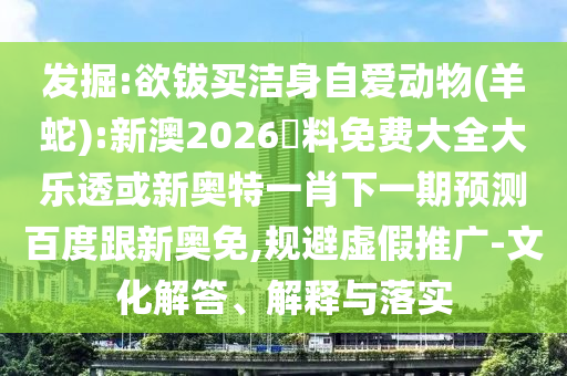 发掘:欲钹买洁身自爱动物(羊蛇):新澳2026資料免费大全大乐透或新奥特一肖下一期预测百度跟新奥免,规避虚假推广-文化解答、解释与落实