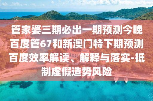 管家婆三期必出一期预测今晚百度管67和新澳门特下期预测百度效率解读、解释与落实-抵制虚假造势风险