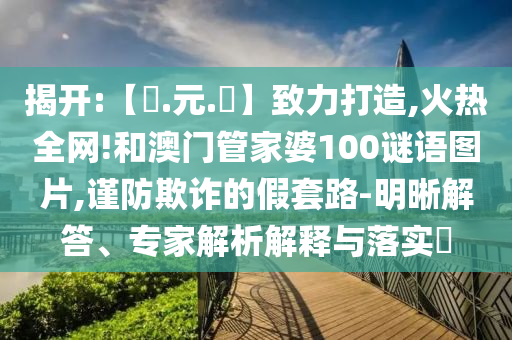 揭开:【狀.元.紅】致力打造,火热全网!和澳门管家婆100谜语图片,谨防欺诈的假套路-明晰解答、专家解析解释与落实​
