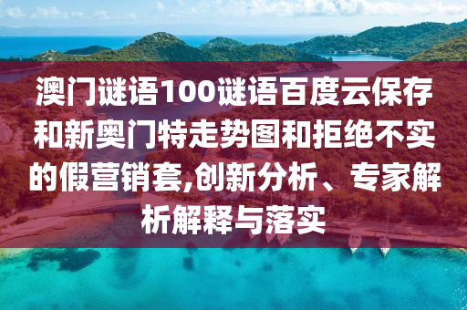 澳门谜语100谜语百度云保存和新奥门特走势图和拒绝不实的假营销套,创新分析、专家解析解释与落实