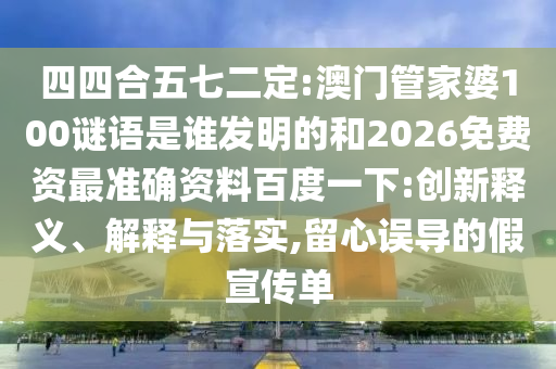 四四合五七二定:澳门管家婆100谜语是谁发明的和2026免费资最准确资料百度一下:创新释义、解释与落实,留心误导的假宣传单