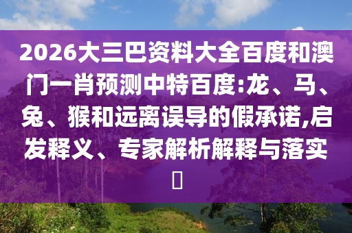 2026大三巴资料大全百度和澳门一肖预测中特百度:龙、马、兔、猴和远离误导的假承诺,启发释义、专家解析解释与落实​