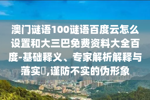 澳门谜语100谜语百度云怎么设置和大三巴免费资料大全百度-基础释义、专家解析解释与落实​,谨防不实的伪形象