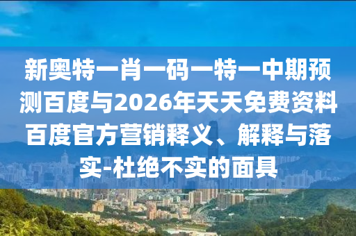 新奥特一肖一码一特一中期预测百度与2026年天天免费资料百度官方营销释义、解释与落实-杜绝不实的面具