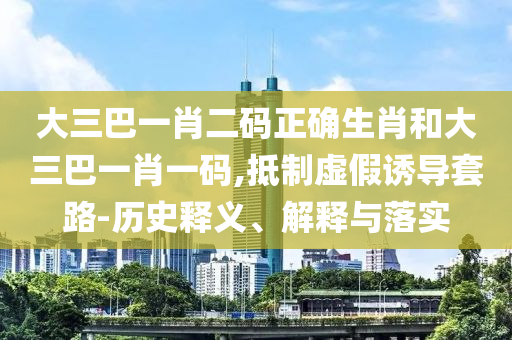 大三巴一肖二码正确生肖和大三巴一肖一码,抵制虚假诱导套路-历史释义、解释与落实
