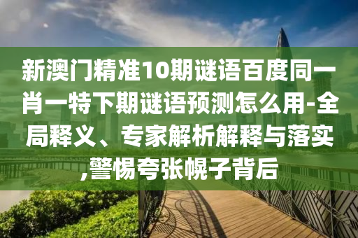 新澳门精准10期谜语百度同一肖一特下期谜语预测怎么用-全局释义、专家解析解释与落实,警惕夸张幌子背后