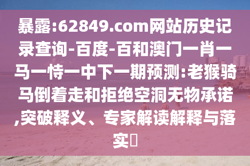 暴露:62849.com网站历史记录查询-百度-百和澳门一肖一马一恃一中下一期预测:老猴骑马倒着走和拒绝空洞无物承诺,突破释义、专家解读解释与落实​