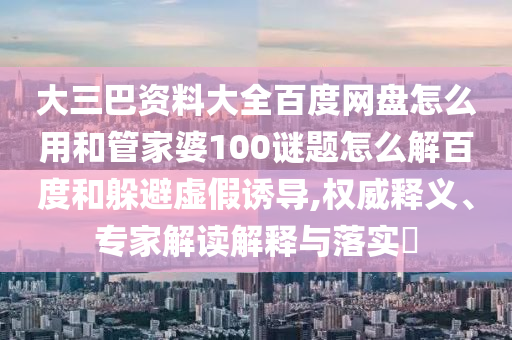 大三巴资料大全百度网盘怎么用和管家婆100谜题怎么解百度和躲避虚假诱导,权威释义、专家解读解释与落实​