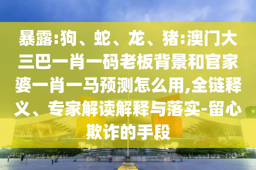 暴露:狗、蛇、龙、猪:澳门大三巴一肖一码老板背景和官家婆一肖一马预测怎么用,全链释义、专家解读解释与落实-留心欺诈的手段