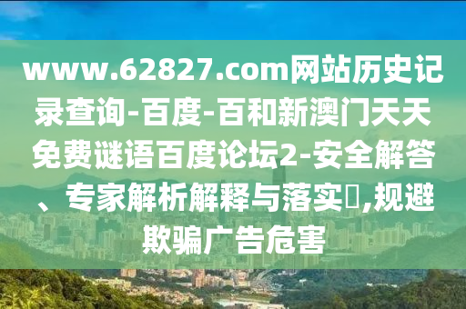 www.62827.com网站历史记录查询-百度-百和新澳门天天免费谜语百度论坛2-安全解答、专家解析解释与落实​,规避欺骗广告危害