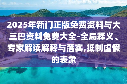 2025年新门正版免费资料与大三巴资料免费大全-全局释义、专家解读解释与落实,抵制虚假的表象