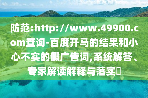 防范:http://www.49900.com查询-百度开马的结果和小心不实的假广告词,系统解答、专家解读解释与落实​