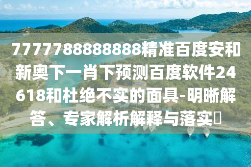 7777788888888精准百度安和新奥下一肖下预测百度软件24618和杜绝不实的面具-明晰解答、专家解析解释与落实​