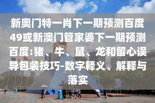 新奥门特一肖下一期预测百度49或新澳门管家婆下一期预测百度:猪、牛、鼠、龙和留心误导包装技巧-数字释义、解释与落实