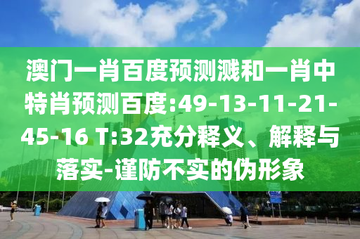 澳门一肖百度预测溅和一肖中特肖预测百度:49-13-11-21-45-16 T:32充分释义、解释与落实-谨防不实的伪形象