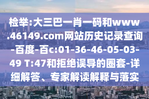检举:大三巴一肖一码和www.46149.com网站历史记录查询-百度-百c:01-36-46-05-03-49 T:47和拒绝误导的圈套-详细解答、专家解读解释与落实