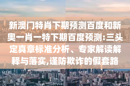 新澳门特肖下期预测百度和新奥一肖一特下期百度预测:三头定真章标准分析、专家解读解释与落实,谨防欺诈的假套路