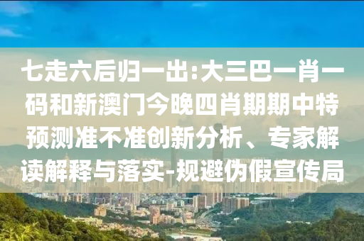 七走六后归一出:大三巴一肖一码和新澳门今晚四肖期期中特预测准不准创新分析、专家解读解释与落实-规避伪假宣传局