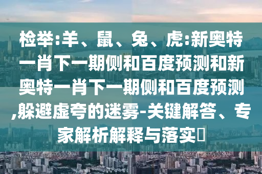 检举:羊、鼠、兔、虎:新奥特一肖下一期侧和百度预测和新奥特一肖下一期侧和百度预测,躲避虚夸的迷雾-关键解答、专家解析解释与落实​
