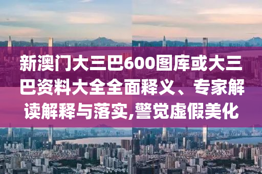 新澳门大三巴600图库或大三巴资料大全全面释义、专家解读解释与落实,警觉虚假美化