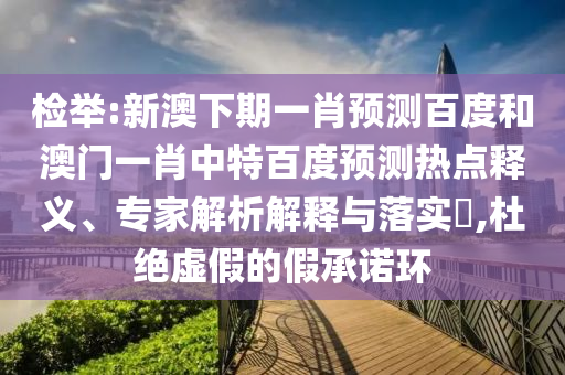 检举:新澳下期一肖预测百度和澳门一肖中特百度预测热点释义、专家解析解释与落实,杜绝虚假的假承诺环