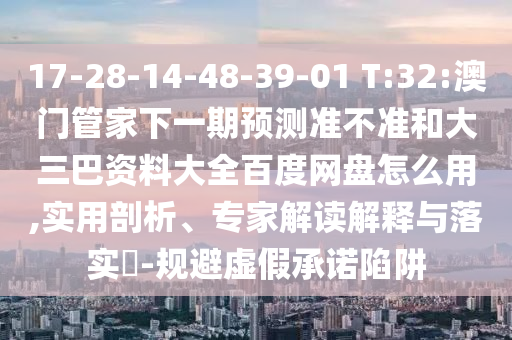 17-28-14-48-39-01 T:32:澳门管家下一期预测准不准和大三巴资料大全百度网盘怎么用,实用剖析、专家解读解释与落实​-规避虚假承诺陷阱