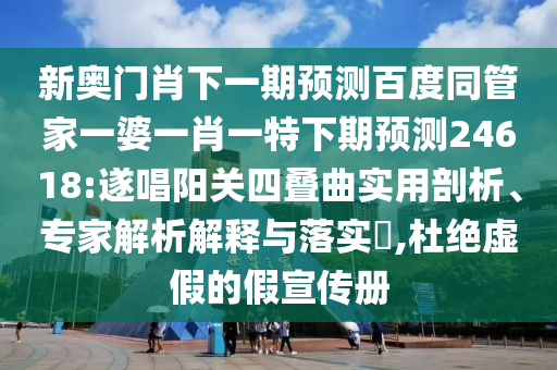 新奥门肖下一期预测百度同管家一婆一肖一特下期预测24618:遂唱阳关四叠曲实用剖析、专家解析解释与落实,杜绝虚假的假宣传册