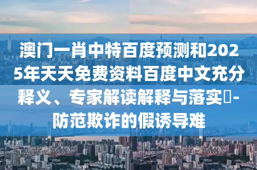 澳门一肖中特百度预测和2025年天天免费资料百度中文充分释义、专家解读解释与落实​-防范欺诈的假诱导难