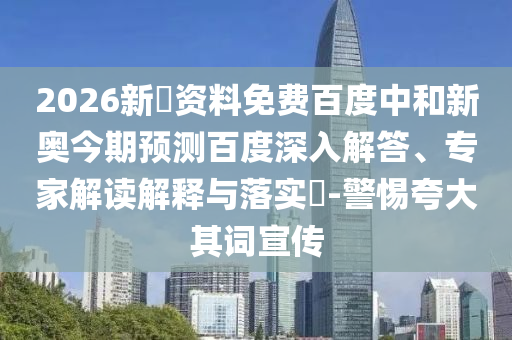 2026新奧资料免费百度中和新奥今期预测百度深入解答、专家解读解释与落实​-警惕夸大其词宣传
