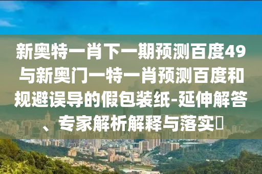 新奥特一肖下一期预测百度49与新奥门一特一肖预测百度和规避误导的假包装纸-延伸解答、专家解析解释与落实