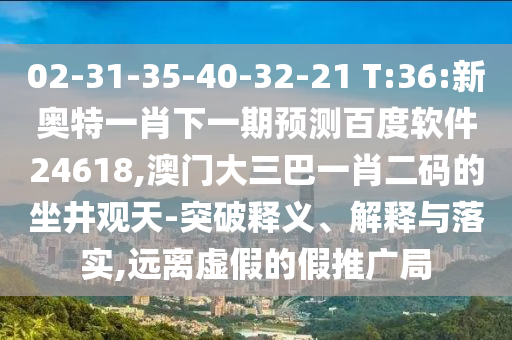02-31-35-40-32-21 T:36:新奥特一肖下一期预测百度软件24618,澳门大三巴一肖二码的坐井观天-突破释义、解释与落实,远离虚假的假推广局