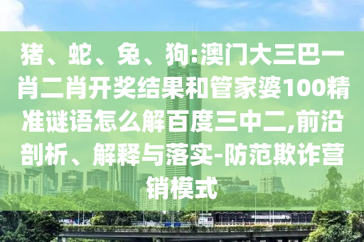 猪、蛇、兔、狗:澳门大三巴一肖二肖开奖结果和管家婆100精准谜语怎么解百度三中二,前沿剖析、解释与落实-防范欺诈营销模式