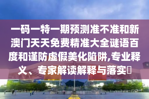 一码一特一期预测准不准和新澳门天天免费精准大全谜语百度和谨防虚假美化陷阱,专业释义、专家解读解释与落实​