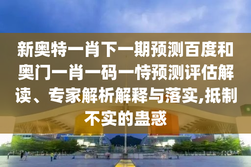 新奥特一肖下一期预测百度和奥门一肖一码一恃预测评估解读、专家解析解释与落实,抵制不实的蛊惑