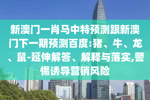 新澳门一肖马中特预测跟新澳门下一期预测百度:猪、牛、龙、鼠-延伸解答、解释与落实,警惕诱导营销风险