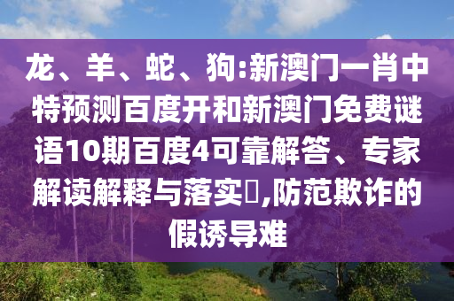 龙、羊、蛇、狗:新澳门一肖中特预测百度开和新澳门免费谜语10期百度4可靠解答、专家解读解释与落实​,防范欺诈的假诱导难