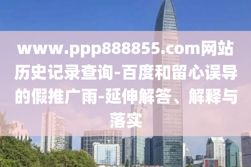 www.ppp888855.com网站历史记录查询-百度和留心误导的假推广雨-延伸解答、解释与落实
