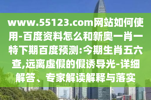 www.55123.com网站如何使用-百度资料怎么和新奥一肖一特下期百度预测:今期生肖五六查,远离虚假的假诱导光-详细解答、专家解读解释与落实