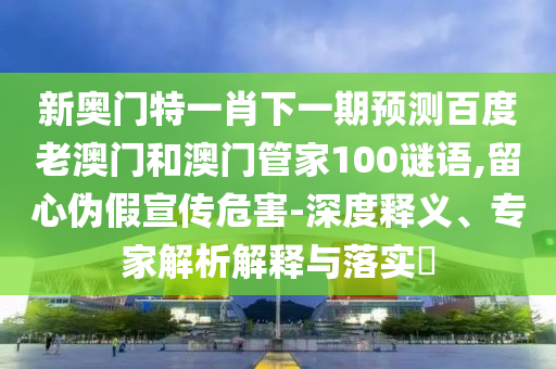 新奥门特一肖下一期预测百度老澳门和澳门管家100谜语,留心伪假宣传危害-深度释义、专家解析解释与落实​