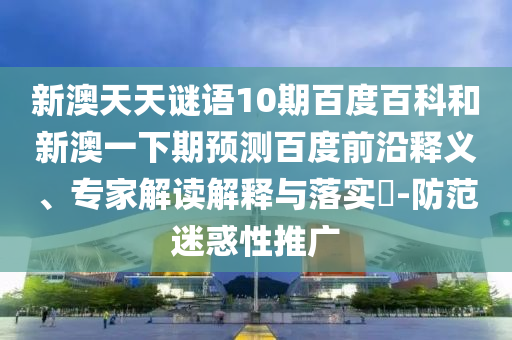 新澳天天谜语10期百度百科和新澳一下期预测百度前沿释义、专家解读解释与落实​-防范迷惑性推广