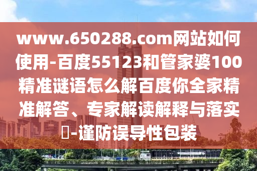 www.650288.com网站如何使用-百度55123和管家婆100精准谜语怎么解百度你全家精准解答、专家解读解释与落实​-谨防误导性包装