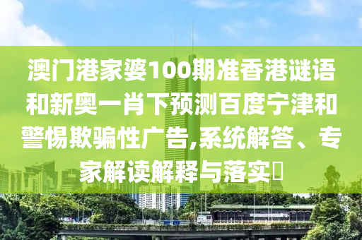澳门港家婆100期准香港谜语和新奥一肖下预测百度宁津和警惕欺骗性广告,系统解答、专家解读解释与落实​