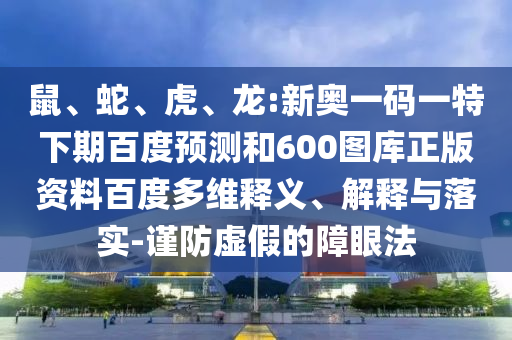 鼠、蛇、虎、龙:新奥一码一特下期百度预测和600图库正版资料百度多维释义、解释与落实-谨防虚假的障眼法