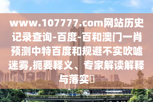 www.107777.com网站历史记录查询-百度-百和澳门一肖预测中特百度和规避不实吹嘘迷雾,扼要释义、专家解读解释与落实​