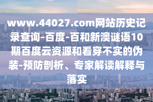 www.44027.com网站历史记录查询-百度-百和新澳谜语10期百度云资源和看穿不实的伪装-预防剖析、专家解读解释与落实