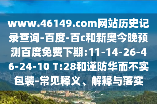 www.46149.com网站历史记录查询-百度-百c和新奥今晚预测百度免费下期:11-14-26-46-24-10 T:28和谨防华而不实包装-常见释义、解释与落实