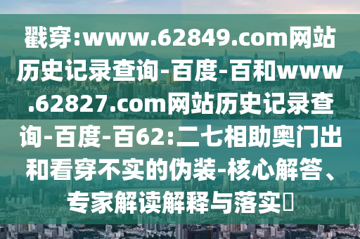 戳穿:www.62849.com网站历史记录查询-百度-百和www.62827.com网站历史记录查询-百度-百62:二七相助奥门出和看穿不实的伪装-核心解答、专家解读解释与落实​